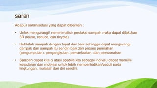 saran
Adapun saran/solusi yang dapat diberikan :

• Untuk mengurangi/ meminimalisir produksi sampah maka dapat dilakukan
3R (reuse, reduce, dan ricycle)
• Kelolalah sampah dengan tepat dan baik sehingga dapat mengurangi
dampak dari sampah itu sendiri baik dari proses pemilahan
(pengumpulan), pengangkutan, pemanfaatan, dan pemusnahan
• Sampah dapat kita di atasi apabila kita sebagai individu dapat memiliki
kesadaran dan motivasi untuk lebih memperhatikan/peduli pada
lingkungan, mulailah dari diri sendiri.

 