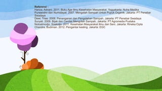 Referensi :
Hariza, Adnani. 2011. Buku Ajar Ilmu Kesehatan Masyarakat. Yogyakarta: Nuha Medika
Purwendro dan Nurhidayat. 2007. Mengolah Sampah Untuk Pupuk Organik. Jakarta: PT Penebar
Swadaya
Dewi, Trias. 2008. Penanganan dan Pengolahan Sampah. Jakarta: PT Penebar Swadaya
Suryati. 2009. Bijak dan Cerdas Mengolah Sampah. Jakarta: PT Agromedia Pustaka
Notoatmodjo, Soekidjo. 2011. Kesehatan Masyarakat Ilmu dan Seni. Jakarta: Rineka Cipta
Chandra, Budiman. 2012. Pengantar kesling. Jakarta: EGC

 