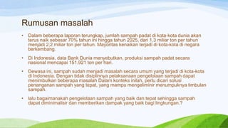 Rumusan masalah
•

Dalam beberapa laporan terungkap, jumlah sampah padat di kota-kota dunia akan
terus naik sebesar 70% tahun ini hingga tahun 2025, dari 1,3 miliar ton per tahun
menjadi 2,2 miliar ton per tahun. Mayoritas kenaikan terjadi di kota-kota di negara
berkembang.

•

Di Indonesia, data Bank Dunia menyebutkan, produksi sampah padat secara
nasional mencapai 151.921 ton per hari.

•

Dewasa ini, sampah sudah menjadi masalah secara umum yang terjadi di kota-kota
di Indonesia. Dengan tidak disiplinnya pelaksanaan pengelolaan sampah dapat
menimbulkan beberapa masalah Dalam konteks inilah, perlu dicari solusi
penanganan sampah yang tepat, yang mampu mengeliminir menumpuknya timbulan
sampah.

•

lalu bagaimanakah pengelolaan sampah yang baik dan tepat sehingga sampah
dapat diminimalisir dan memberikan dampak yang baik bagi lingkungan.?

 