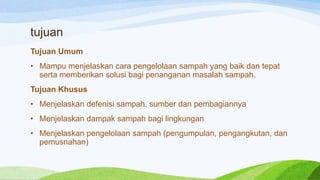 tujuan
Tujuan Umum

• Mampu menjelaskan cara pengelolaan sampah yang baik dan tepat
serta memberikan solusi bagi penanganan masalah sampah.
Tujuan Khusus

• Menjelaskan defenisi sampah, sumber dan pembagiannya
• Menjelaskan dampak sampah bagi lingkungan
• Menjelaskan pengelolaan sampah (pengumpulan, pengangkutan, dan
pemusnahan)

 