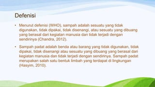 Defenisi
• Menurut defenisi (WHO), sampah adalah sesuatu yang tidak
digunakan, tidak dipakai, tidak disenangi, atau sesuatu yang dibuang
yang berasal dari kegiatan manusia dan tidak terjadi dengan
sendirinya (Chandra, 2012).
• Sampah padat adalah benda atau barang yang tidak digunakan, tidak
dipakai, tidak disenangi atau sesuatu yang dibuang yang berasal dari
kegiatan manusia dan tidak terjadi dengan sendirinya. Sampah padat
merupakan salah satu bentuk limbah yang terdapat di lingkungan
(Hasyim, 2010).

 