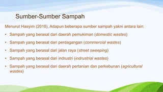 Sumber-Sumber Sampah
Menurut Hasyim (2010), Adapun beberapa sumber sampah yakni antara lain:
• Sampah yang berasal dari daerah pemukiman (domestic wastes)
• Sampah yang berasal dari perdagangan (commercial wastes)

• Sampah yang berasal dari jalan raya (street sweeping)
• Sampah yang berasal dari indrustri (indrustrial wastes)
• Sampah yang berasal dari daerah pertanian dan perkebunan (agricultural
wastes)

 