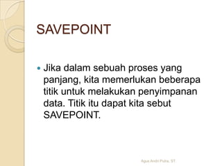 SAVEPOINT


Jika dalam sebuah proses yang
panjang, kita memerlukan beberapa
titik untuk melakukan penyimpanan
data. Titik itu dapat kita sebut
SAVEPOINT.

Agus Andri Putra, ST.

 