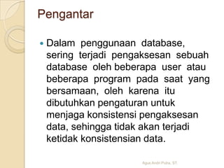Pengantar


Dalam penggunaan database,
sering terjadi pengaksesan sebuah
database oleh beberapa user atau
beberapa program pada saat yang
bersamaan, oleh karena itu
dibutuhkan pengaturan untuk
menjaga konsistensi pengaksesan
data, sehingga tidak akan terjadi
ketidak konsistensian data.
Agus Andri Putra, ST.

 