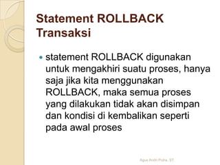 Statement ROLLBACK
Transaksi


statement ROLLBACK digunakan
untuk mengakhiri suatu proses, hanya
saja jika kita menggunakan
ROLLBACK, maka semua proses
yang dilakukan tidak akan disimpan
dan kondisi di kembalikan seperti
pada awal proses

Agus Andri Putra, ST.

 