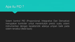 Apa itu PID ?
Sistem kontrol PID (Proporsional, Integrative Dan Derivative)
merupakan kontroler untuk menentukan presisi suatu sistem
instrumentasi dengan karakteristik adanya umpan balik pada
sistem tersebut (feed back)
 