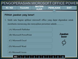 KI / KD TUJUAN
MATERI
AJAR
Pilihlah jawaban yang benar!
1. Salah satu bagian aplikasi microsoft office yang dapat digunakan untuk
membantu merancang dan menyajikan persentasi adalah……….
(A) Microsoft Publisher
(B) Microsoft PowerPoint
(C) Microsoft Excel
(D) Microsoft Word
(E) Microsoft Acces
Jawaban
Benar

Jawaban
Salah

EXITPENILAIAN
NO: 1 2 3 4 5 6 7 8 9 10
 