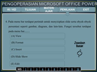 KI / KD TUJUAN
MATERI
AJAR
4. Pada menu bar terdapat perintah untuk menyisipkan slide serta obyek-obyek
persentasi seperti gambar, diagram, dan lain-lain. Fungsi tersebut terdapat
pada menu bar........
(A) View
(B) Format
(C) Insert
(D) Slide Show
(E) Edit
Jawaban
Benar

Jawaban
Salah

EXITPENILAIAN
NO: 1 2 3 4 5 6 7 8 9 10
 