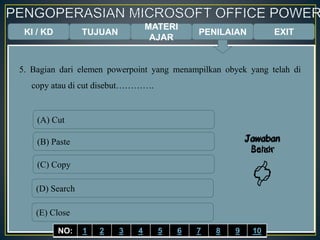 KI / KD TUJUAN
MATERI
AJAR
5. Bagian dari elemen powerpoint yang menampilkan obyek yang telah di
copy atau di cut disebut………….
(A) Cut
(B) Paste
(C) Copy
(D) Search
(E) Close
Jawaban
Benar

Jawaban
Salah

EXITPENILAIAN
NO: 1 2 3 4 5 6 7 8 9 10
 