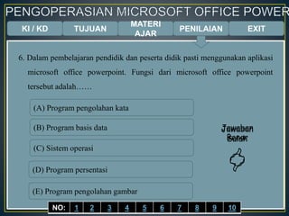 KI / KD TUJUAN
MATERI
AJAR
6. Dalam pembelajaran pendidik dan peserta didik pasti menggunakan aplikasi
microsoft office powerpoint. Fungsi dari microsoft office powerpoint
tersebut adalah……
(A) Program pengolahan kata
(B) Program basis data
(C) Sistem operasi
(D) Program persentasi
(E) Program pengolahan gambar
Jawaban
Benar

Jawaban
Salah

EXITPENILAIAN
NO: 1 2 3 4 5 6 7 8 9 10
 