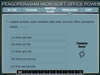 KI / KD TUJUAN
MATERI
AJAR
7. Langkah pertama untuk membuat judul pada microsoft office powerpoint
adalah………….
(A) Klik add tittle
(B) Klik new file
(C) Klik open file
(D) Klik print preview
(E) Klik add sub tittle
Jawaban
Benar

Jawaban
Salah

EXITPENILAIAN
NO: 1 2 3 4 5 6 7 8 9 10
 