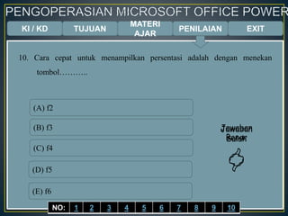 KI / KD TUJUAN
MATERI
AJAR
10. Cara cepat untuk menampilkan persentasi adalah dengan menekan
tombol………..
(A) f2
(B) f3
(C) f4
(D) f5
(E) f6
Jawaban
Benar

Jawaban
Salah

EXITPENILAIAN
NO: 1 2 3 4 5 6 7 8 9 10
 