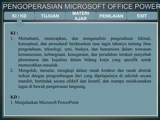 KI / KD TUJUAN
MATERI
AJAR
PENILAIAN EXIT
KI :
1. Memahami, menerapkan, dan menganalisis pengetahuan faktual,
konseptual, dan prosedural berdasarkan rasa ingin tahunya tentang ilmu
pengetahuan, teknologi, seni, budaya, dan humaniora dalam wawasan
kemanusiaan, kebangsaan, kenegaraan, dan peradaban terakait penyebab
phenomena dan kejadian dalam bidang kerja yang spesifik untuk
memecahkan masalah.
2. Mengolah, menalar, mengkaji dalam ranah konkret dan ranah abstrak
terkait dnegan pengembangan dari yang dipelajarinya di sekolah secara
mandiri, bertindak secara efektif dan kreatif, dan mampu melaksanakan
tugas di bawah pengawasan langsung.
KD :
1. Menjalankan Microsoft PowerPoint
 