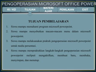 KI / KD TUJUAN
MATERI
AJAR
PENILAIAN EXIT
TUJUAN PEMBELAJARAN
1. Siswa mampu memahami program microsoft powerpoint.
2. Siswa mampu menyebutkan macam-macam menu dalam microsoft
powerpoint.
3. Siswa mampu melaksanakan praktek pengoperasian microsoft powerpoint
untuk media persentasi.
4. Siswa mampu mempraktekkan langkah-langkah pengoperasian microsoft
powerpoint meliputi mengaktifkan, membuat baru, membuka,
menyimpan, dan menutup.
 