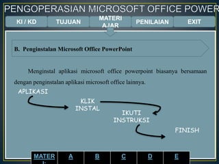KI / KD TUJUAN
MATERI
AJAR
B. Penginstalan Microsoft Office PowerPoint
Menginstal aplikasi microsoft office powerpoint biasanya bersamaan
dengan penginstalan aplikasi microsoft office lainnya.
APLIKASI
KLIK
INSTAL
IKUTI
INSTRUKSI
FINISH
PENILAIAN EXIT
MATER A B C D E
 