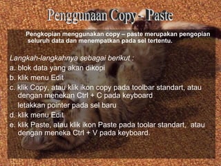 Pengkopian menggunakan copy – paste merupakan pengopian
     seluruh data dan menempatkan pada sel tertentu.

Langkah-langkahnya sebagai berikut :
a. blok data yang akan dikopi
b. klik menu Edit
c. klik Copy, atau klik ikon copy pada toolbar standart, atau
   dengan menekan Ctrl + C pada keyboard
   letakkan pointer pada sel baru
d. klik menu Edit
e. klik Paste, atau klik ikon Paste pada toolar standart, atau
   dengan meneka Ctrl + V pada keyboard.
 