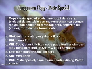Copy-paste special adalah mengopi data yang
  terdapat dalam table dan menempatkannya dengan
  melakukan pemilihan tarhadap data, seperti nilai
  (value), formula dan format data.

a. Blok seluruh data yang akan dikopi
b. Klik menu Edit
c. Klik Copy, atau klik ikon copy pada toolbar standart,
    atau dengan menekan Ctrl + C pada keyboard
d. Letakkan pointer pada sel baru
e. Klik menu Edit
 f. Klik Paste special, akan muncul kotak dialog Paste
    special.
 