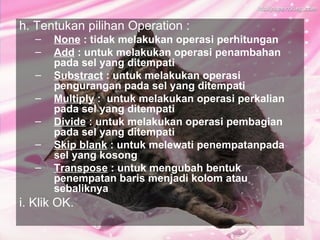 h. Tentukan pilihan Operation :
   –   None : tidak melakukan operasi perhitungan
   –   Add : untuk melakukan operasi penambahan
       pada sel yang ditempati
   –   Substract : untuk melakukan operasi
       pengurangan pada sel yang ditempati
   –   Multiply : untuk melakukan operasi perkalian
       pada sel yang ditempati
   –   Divide : untuk melakukan operasi pembagian
       pada sel yang ditempati
   –   Skip blank : untuk melewati penempatanpada
       sel yang kosong
   –   Transpose : untuk mengubah bentuk
       penempatan baris menjadi kolom atau
       sebaliknya
i. Klik OK.
 