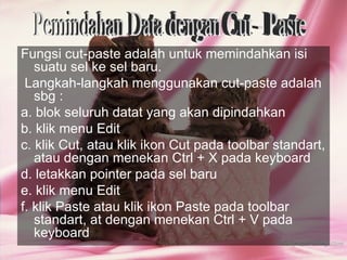 Fungsi cut-paste adalah untuk memindahkan isi
   suatu sel ke sel baru.
 Langkah-langkah menggunakan cut-paste adalah
   sbg :
a. blok seluruh datat yang akan dipindahkan
b. klik menu Edit
c. klik Cut, atau klik ikon Cut pada toolbar standart,
   atau dengan menekan Ctrl + X pada keyboard
d. letakkan pointer pada sel baru
e. klik menu Edit
f. klik Paste atau klik ikon Paste pada toolbar
   standart, at dengan menekan Ctrl + V pada
   keyboard
 