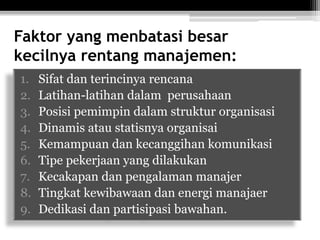 Faktor yang menbatasi besar
kecilnya rentang manajemen:
1.
2.
3.
4.
5.
6.
7.
8.
9.

Sifat dan terincinya rencana
Latihan-latihan dalam perusahaan
Posisi pemimpin dalam struktur organisasi
Dinamis atau statisnya organisai
Kemampuan dan kecanggihan komunikasi
Tipe pekerjaan yang dilakukan
Kecakapan dan pengalaman manajer
Tingkat kewibawaan dan energi manajaer
Dedikasi dan partisipasi bawahan.

 