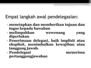 Empat langkah awal pendelegasian:
• menetapkan dan memberikan tujuan dan
tugas kepada bawahan
• melimpahkan
wewenang
yang
diperlukan
• Penerimaan delegasi, baik implisit atau
eksplisit, menimbulkan kewajiban atau
tanggung jawab.
• Pendelegasi
menerima
pertanggungjawaban

 