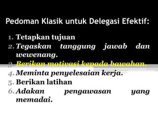 Pedoman Klasik untuk Delegasi Efektif:
1. Tetapkan tujuan
2. Tegaskan tanggung jawab dan
wewenang.
3. Berikan motivasi kepada bawahan.
4. Meminta penyelesaian kerja.
5. Berikan latihan
6. Adakan
pengawasan
yang
memadai.

 