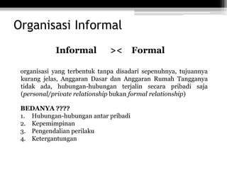 Organisasi Informal
Informal

><

Formal

organisasi yang terbentuk tanpa disadari sepenuhnya, tujuannya
kurang jelas, Anggaran Dasar dan Anggaran Rumah Tangganya
tidak ada, hubungan-hubungan terjalin secara pribadi saja
(personal/private relationship bukan formal relationship)
BEDANYA ????
1. Hubungan-hubungan antar pribadi
2. Kepemimpinan
3. Pengendalian perilaku
4. Ketergantungan

 