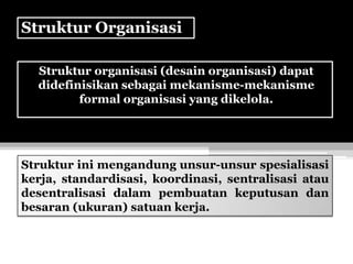 Struktur Organisasi
Struktur organisasi (desain organisasi) dapat
didefinisikan sebagai mekanisme-mekanisme
formal organisasi yang dikelola.

Struktur ini mengandung unsur-unsur spesialisasi
kerja, standardisasi, koordinasi, sentralisasi atau
desentralisasi dalam pembuatan keputusan dan
besaran (ukuran) satuan kerja.

 
