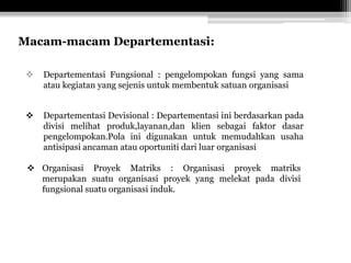 Macam-macam Departementasi:


Departementasi Fungsional : pengelompokan fungsi yang sama
atau kegiatan yang sejenis untuk membentuk satuan organisasi



Departementasi Devisional : Departementasi ini berdasarkan pada
divisi melihat produk,layanan,dan klien sebagai faktor dasar
pengelompokan.Pola ini digunakan untuk memudahkan usaha
antisipasi ancaman atau oportuniti dari luar organisasi

 Organisasi Proyek Matriks : Organisasi proyek matriks
merupakan suatu organisasi proyek yang melekat pada divisi
fungsional suatu organisasi induk.

 