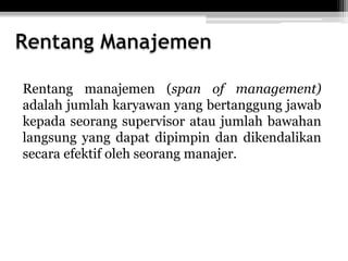 Rentang manajemen (span of management)
adalah jumlah karyawan yang bertanggung jawab
kepada seorang supervisor atau jumlah bawahan
langsung yang dapat dipimpin dan dikendalikan
secara efektif oleh seorang manajer.

 