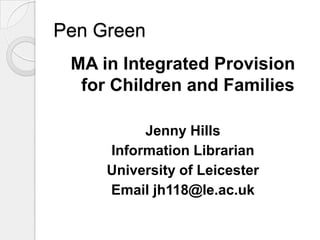 Pen Green  MA in Integrated Provision for Children and Families Jenny Hills Information Librarian  University of Leicester Email jh118@le.ac.uk 