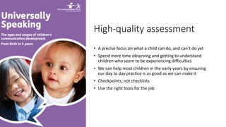 High-quality assessment
• A precise focus on what a child can do, and can’t do yet
• Spend more time observing and getting to understand
children who seem to be experiencing difficulties
• We can help most children in the early years by ensuring
our day to day practice is as good as we can make it
• Checkpoints, not checklists
• Use the right tools for the job
 