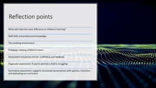 Reflection points
What will make the most difference to children’s learning?
Staff skills and professional knowledge
The enabling environment
Pedagogy: helping children to learn
Assessment minute-by-minute: scaffolding and feedback
Diagnostic assessment: if you’re worried a child is struggling
Summative assessment: supports structured conversations with parents, transition,
and evaluating our curriculum
 