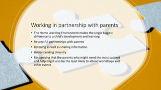 Working in partnership with parents
• The Home Learning Environment makes the single biggest
difference to a child’s development and learning
• Respectful partnerships with parents
• Listening as well as sharing information
• Understanding diversity
• Recognising that the parents who might need the most support
and help might also be the least likely to attend workshops and
other events
 