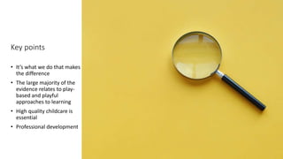 Key points
• It’s what we do that makes
the difference
• The large majority of the
evidence relates to play-
based and playful
approaches to learning
• High quality childcare is
essential
• Professional development
 