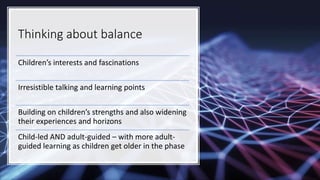 Thinking about balance
Children’s interests and fascinations
Irresistible talking and learning points
Building on children’s strengths and also widening
their experiences and horizons
Child-led AND adult-guided – with more adult-
guided learning as children get older in the phase
 