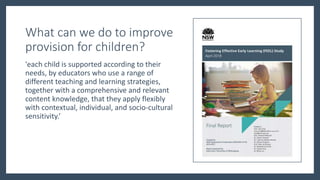 What can we do to improve
provision for children?
'each child is supported according to their
needs, by educators who use a range of
different teaching and learning strategies,
together with a comprehensive and relevant
content knowledge, that they apply flexibly
with contextual, individual, and socio-cultural
sensitivity.’
 
