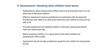   6 
of pedagogy. 
5. Assessment: checking what children have learnt 
•  Assessment is about noticing what children can do and what they know. It is not 
about lots of data and evidence.  
•  Effective assessment requires practitioners to understand child development. 
Practitioners also need to be clear about what they want children to know and be 
able to do.  
•  Accurate assessment can highlight whether a child has a special educational 
need and needs extra help.   
•  Before assessing children, it’s a good idea to think about whether the 
assessments will be useful.  
•  Assessment should not take practitioners away from the children for long periods 
of time. 
6. Self-regulation and executive function 
•  Executive function includes the child’s ability to: 
 