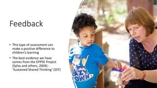 Feedback
• This type of assessment can
make a positive difference to
children’s learning
• The best evidence we have
comes from the EPPSE Project
(Sylva and others, 2004) -
‘Sustained Shared Thinking’ (SST)
 