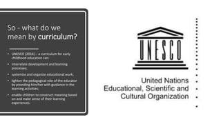 So - what do we
mean by curriculum?
• UNESCO (2016) – a curriculum for early
childhood education can:
• interrelate development and learning
processes;
• systemize and organize educational work;
• lighten the pedagogical role of the educator
by providing him/her with guidance in the
learning activities;
• enable children to construct meaning based
on and make sense of their learning
experiences.
 