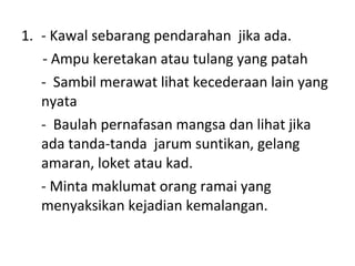 - Kawal sebarang pendarahan  jika ada. - Ampu keretakan atau tulang yang patah -  Sambil merawat lihat kecederaan lain yang nyata -  Baulah pernafasan mangsa dan lihat jika  ada tanda-tanda  jarum suntikan, gelang amaran, loket atau kad. - Minta maklumat orang ramai yang menyaksikan kejadian kemalangan. 