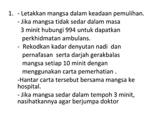 - Letakkan mangsa dalam keadaan pemulihan. - Jika mangsa tidak sedar dalam masa 3 minit hubungi 994 untuk dapatkan    perkhidmatan ambulans. -  Rekodkan kadar denyutan nadi  dan pernafasan  serta darjah gerakbalas  mangsa setiap 10 minit dengan  menggunakan carta pemerhatian . -Hantar carta tersebut bersama mangsa ke hospital. - Jika mangsa sedar dalam tempoh 3 minit, nasihatkannya agar berjumpa doktor 