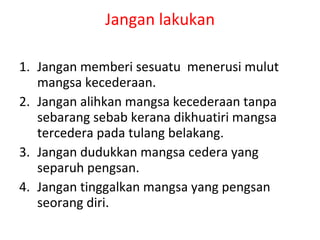 Jangan lakukan Jangan memberi sesuatu  menerusi mulut mangsa kecederaan. Jangan alihkan mangsa kecederaan tanpa sebarang sebab kerana dikhuatiri mangsa tercedera pada tulang belakang. Jangan dudukkan mangsa cedera yang  separuh pengsan. Jangan tinggalkan mangsa yang pengsan seorang diri. 