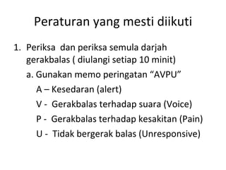 Peraturan yang mesti diikuti Periksa  dan periksa semula darjah gerakbalas ( diulangi setiap 10 minit) a. Gunakan memo peringatan “AVPU” A – Kesedaran (alert) V -  Gerakbalas terhadap suara (Voice) P -  Gerakbalas terhadap kesakitan (Pain) U -  Tidak bergerak balas (Unresponsive) 