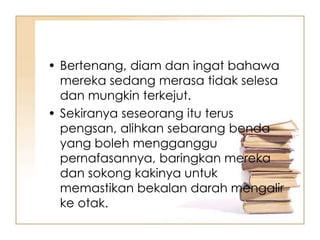 • Bertenang, diam dan ingat bahawa
  mereka sedang merasa tidak selesa
  dan mungkin terkejut.
• Sekiranya seseorang itu terus
  pengsan, alihkan sebarang benda
  yang boleh mengganggu
  pernafasannya, baringkan mereka
  dan sokong kakinya untuk
  memastikan bekalan darah mengalir
  ke otak.
 