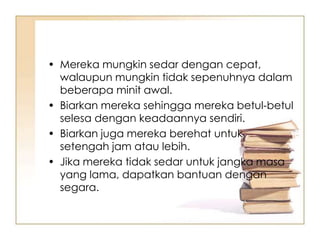 • Mereka mungkin sedar dengan cepat,
  walaupun mungkin tidak sepenuhnya dalam
  beberapa minit awal.
• Biarkan mereka sehingga mereka betul-betul
  selesa dengan keadaannya sendiri.
• Biarkan juga mereka berehat untuk
  setengah jam atau lebih.
• Jika mereka tidak sedar untuk jangka masa
  yang lama, dapatkan bantuan dengan
  segara.
 