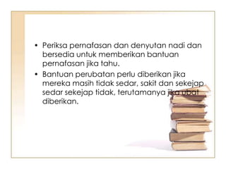 • Periksa pernafasan dan denyutan nadi dan
  bersedia untuk memberikan bantuan
  pernafasan jika tahu.
• Bantuan perubatan perlu diberikan jika
  mereka masih tidak sedar, sakit dan sekejap
  sedar sekejap tidak, terutamanya jika ubat
  diberikan.
 