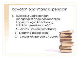 Rawatan bagi mangsa pengsan
1. Buka salur udara dengan
   mengangkat dagu dan rebahkan
   kepala mangsa ke belakang.
   Lakukan pemeriksaan ABC
   A – Airway (saluran pernafasan)
  B – Breathing (pernafasan)
  C – Circulation (peredaran darah)
 