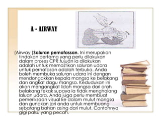A - AIRWAY


(Airway )Saluran pernafassan. Ini merupakan
  tindakan pertama yang perlu dilakukan
  dalam proses CPR.tujuan ia dilakukan
  adalah untuk memastikan saluran udara
  untuk pernafasan adalah terbuka. Anda
  boleh membuka saluran udara ini dengan
  mendongakkan kepala mangsa ke belakang
  dan angkat dagu mangsa. Kedudukan ini
  akan mengangkat lidah mangsa dari arah
  belakang tekak supaya ia tidak menghalang
  laluan udara. Anda juga perlu membuat
  pemeriksaan visual ke dalam mulut mangsa
  dan gunakan jari anda untuk membuang
  sebarang bahan asing dari mulut. Contohnya
  gigi palsu yang pecah.
 