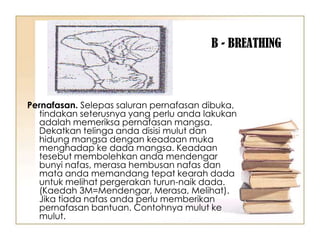 B - BREATHING



Pernafasan. Selepas saluran pernafasan dibuka,
  tindakan seterusnya yang perlu anda lakukan
  adalah memeriksa pernafasan mangsa.
  Dekatkan telinga anda disisi mulut dan
  hidung mangsa dengan keadaan muka
  menghadap ke dada mangsa. Keadaan
  tesebut membolehkan anda mendengar
  bunyi nafas, merasa hembusan nafas dan
  mata anda memandang tepat kearah dada
  untuk melihat pergerakan turun-naik dada.
  (Kaedah 3M=Mendengar, Merasa, Melihat).
  Jika tiada nafas anda perlu memberikan
  pernafasan bantuan. Contohnya mulut ke
  mulut.
 